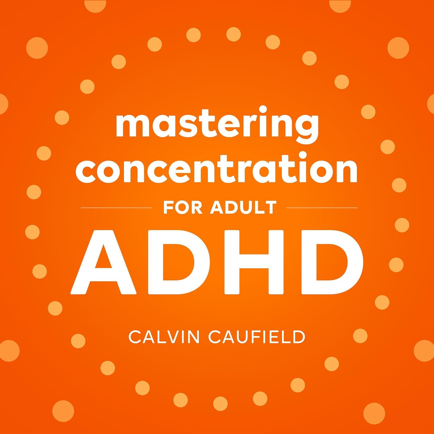 Mastering Concentration for Adult ADHD: Mindful Techniques with Simple Exercises to Calm Your Thoughts from an Anxious Mind, Improve Focus and Stop Overthinking (thriving with ADHD, Book 1)
